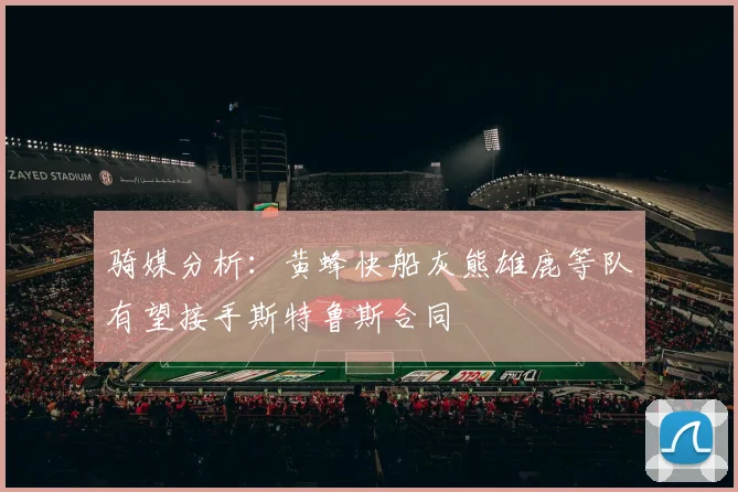 骑媒分析：黄蜂快船灰熊雄鹿等队有望接手斯特鲁斯合同