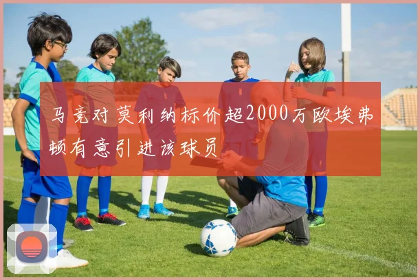 马竞对莫利纳标价超2000万欧埃弗顿有意引进该球员