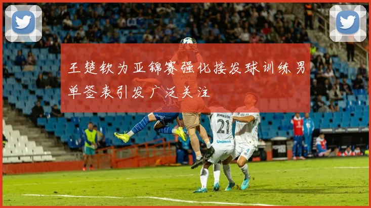 王楚钦为亚锦赛强化接发球训练男单签表引发广泛关注