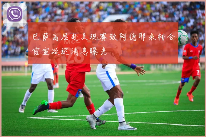 巴萨高层赴美观赛致阿德耶米转会官宣延迟消息曝光