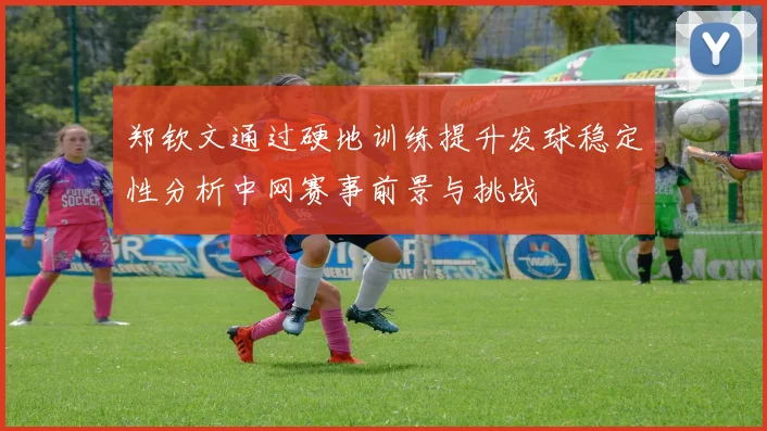郑钦文通过硬地训练提升发球稳定性分析中网赛事前景与挑战