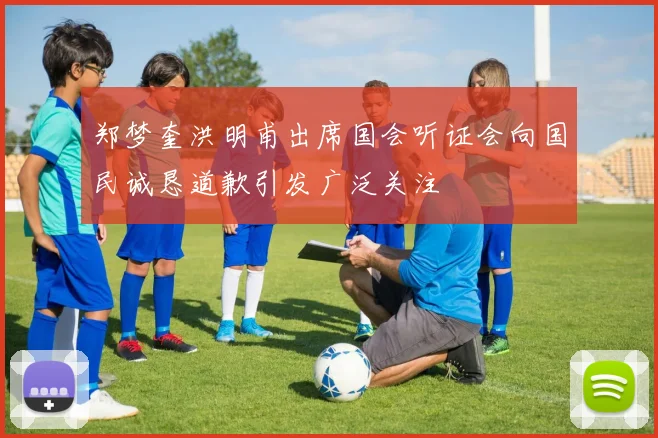 郑梦奎洪明甫出席国会听证会向国民诚恳道歉引发广泛关注