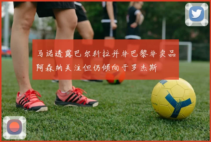 马诺透露巴尔科拉并非巴黎非卖品阿森纳关注但仍倾向于罗杰斯