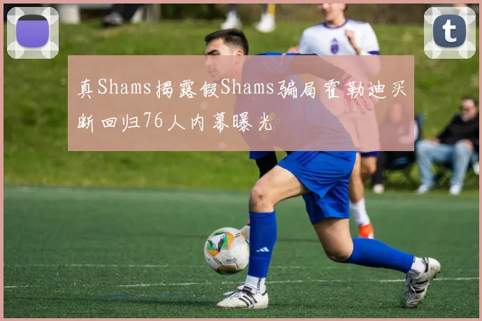 真Shams揭露假Shams骗局霍勒迪买断回归76人内幕曝光