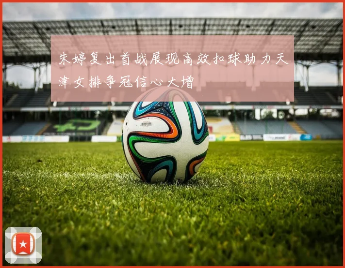 朱婷复出首战展现高效扣球助力天津女排争冠信心大增
