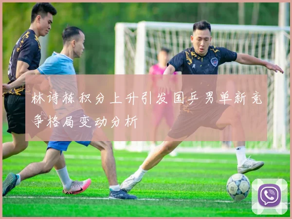 林诗栋积分上升引发国乒男单新竞争格局变动分析